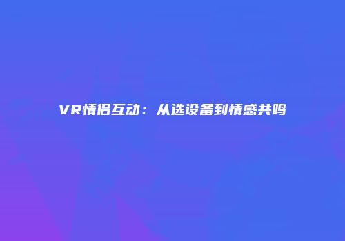 VR情侣互动：从选设备到情感共鸣