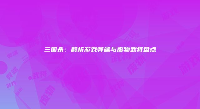 三国杀：解析游戏弊端与废物武将盘点