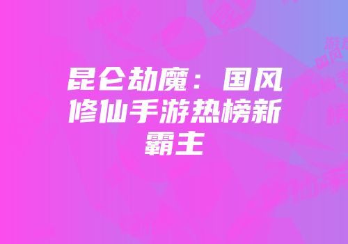 昆仑劫魔：国风修仙手游热榜新霸主