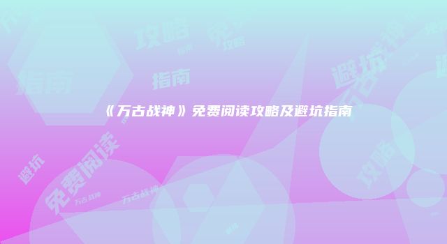 《万古战神》免费阅读攻略及避坑指南