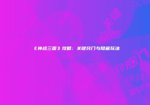 《神战三国》攻略：关键窍门与隐藏玩法