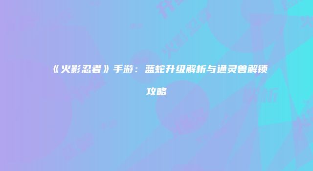 《火影忍者》手游:蓝蛇升级解析与通灵兽解锁攻略