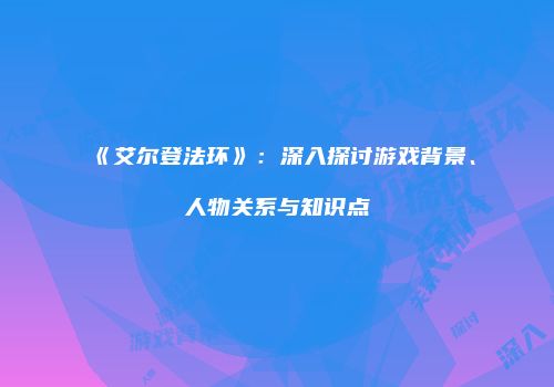 《艾尔登法环》：深入探讨游戏背景、人物关系与知识点