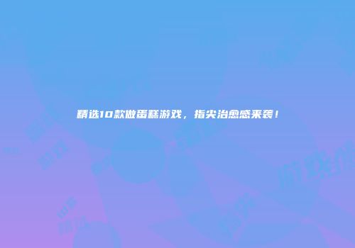 精选10款做蛋糕游戏，指尖治愈感来袭！