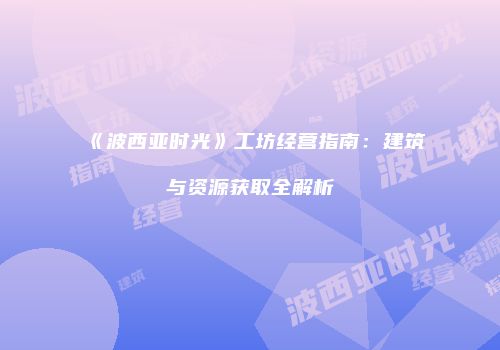 《波西亚时光》工坊经营指南：建筑与资源获取全解析