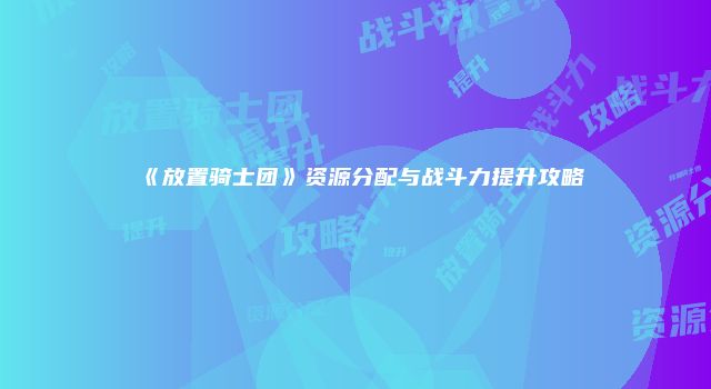 《放置骑士团》资源分配与战斗力提升攻略