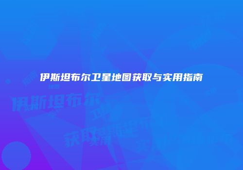 伊斯坦布尔卫星地图获取与实用指南