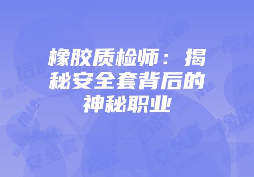 橡胶质检师：揭秘安全套背后的神秘职业