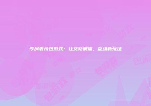 专属表情包游戏:社交新潮流,互动新玩法