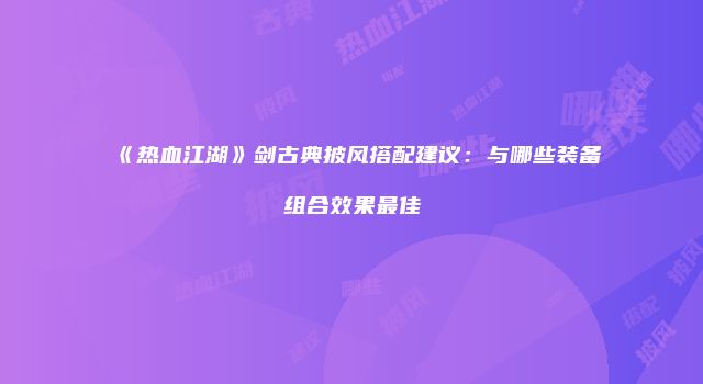 《热血江湖》剑古典披风搭配建议：与哪些装备组合效果最佳
