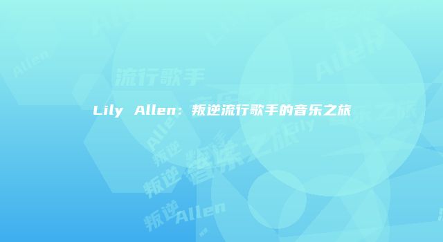 Lily Allen：叛逆流行歌手的音乐之旅