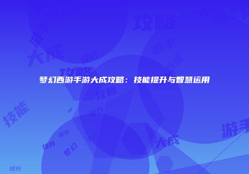 梦幻西游手游大成攻略：技能提升与智慧运用