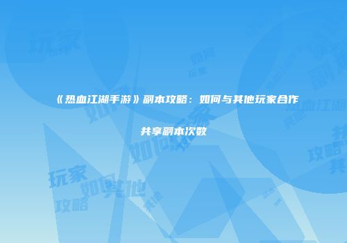 《热血江湖手游》副本攻略：如何与其他玩家合作共享副本次数