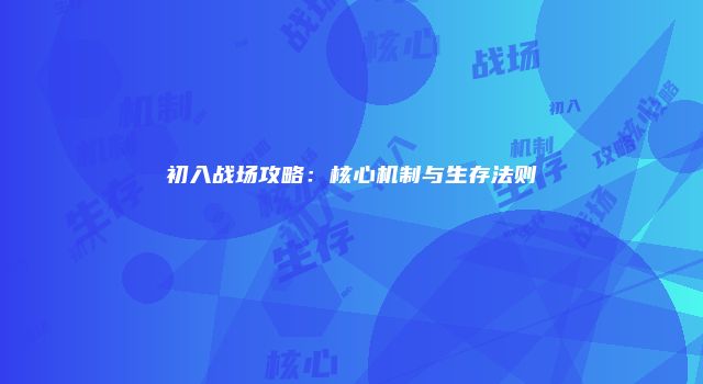 初入战场攻略：核心机制与生存法则