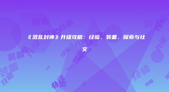《混乱封神》升级攻略：经验、装备、探索与社交