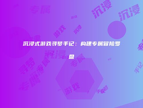 沉浸式游戏寻梦手记：构建专属冒险罗盘