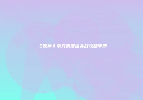 《原神》草元素反应实战攻略手册