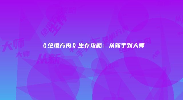 《绝境方舟》生存攻略：从新手到大师