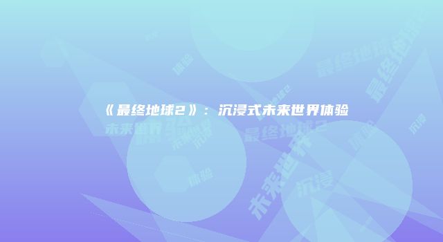 《最终地球2》：沉浸式未来世界体验