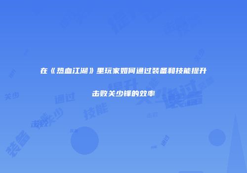 在《热血江湖》里玩家如何通过装备和技能提升击败关少锋的效率