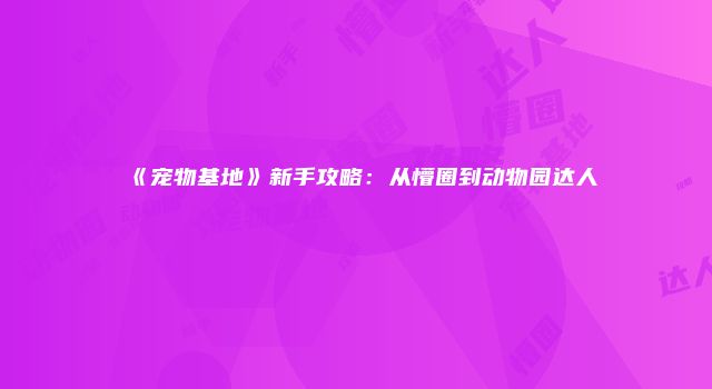 《宠物基地》新手攻略：从懵圈到动物园达人