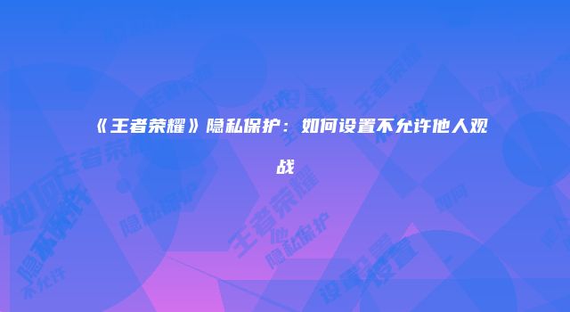《王者荣耀》隐私保护:如何设置不允许他人观战