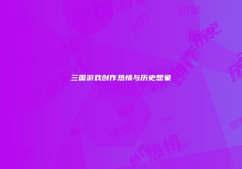 三国游戏创作热情与历史想象