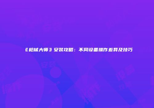 《枪械大师》安装攻略:不同设备操作差异及技巧