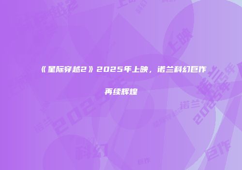 《星际穿越2》2025年上映，诺兰科幻巨作再续辉煌