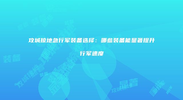 攻城掠地急行军装备选择：哪些装备能显著提升行军速度