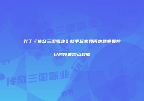 对于《传奇三国霸业》新手玩家如何快速掌握神将的技能加点攻略
