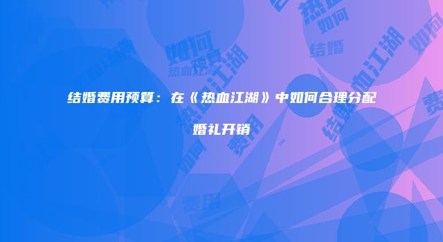 结婚费用预算：在《热血江湖》中如何合理分配婚礼开销