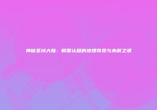 神秘圣域大陆：颠覆认知的地理奇观与未解之谜