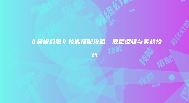 《最终幻想》技能搭配攻略：底层逻辑与实战技巧