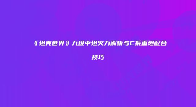 《坦克世界》九级中坦火力解析与C系重坦配合技巧