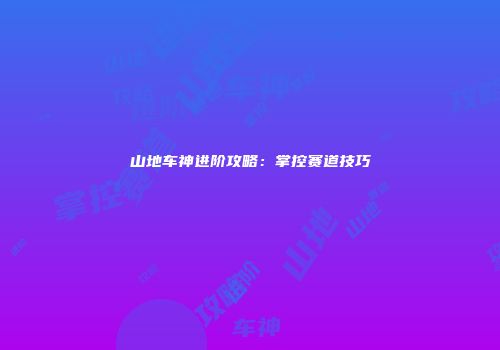 山地车神进阶攻略：掌控赛道技巧