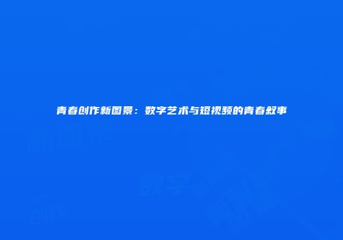 青春创作新图景：数字艺术与短视频的青春叙事