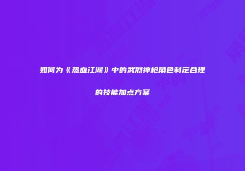 如何为《热血江湖》中的武烈神枪角色制定合理的技能加点方案