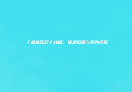 《战龙无双》攻略：资源运营与兵种搭配