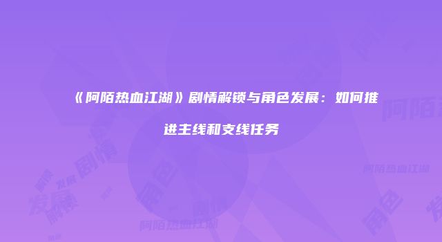 《阿陌热血江湖》剧情解锁与角色发展：如何推进主线和支线任务