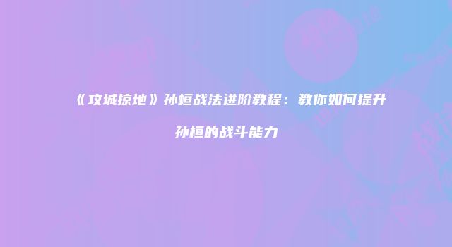 《攻城掠地》孙桓战法进阶教程：教你如何提升孙桓的战斗能力