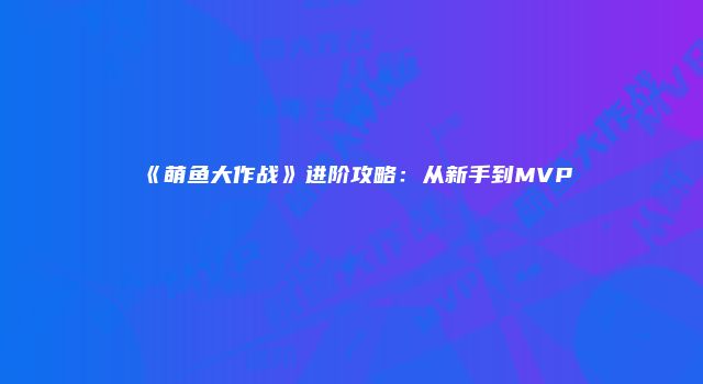 《萌鱼大作战》进阶攻略:从新手到MVP