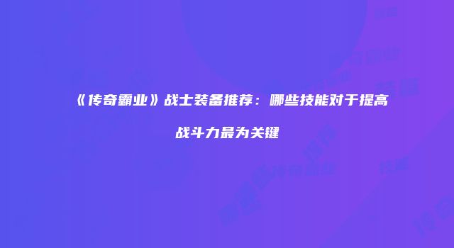 《传奇霸业》战士装备推荐：哪些技能对于提高战斗力最为关键
