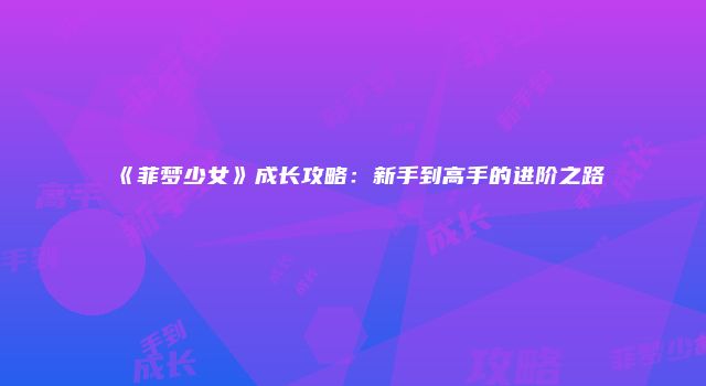 《菲梦少女》成长攻略：新手到高手的进阶之路