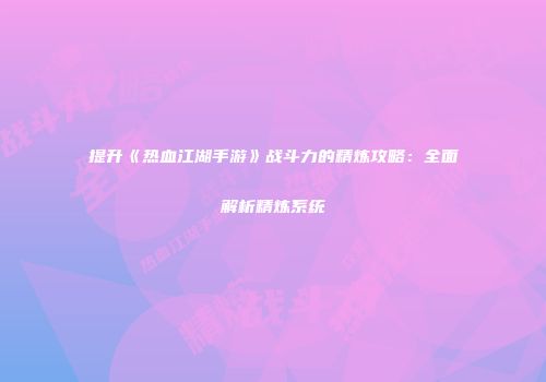 提升《热血江湖手游》战斗力的精炼攻略：全面解析精炼系统