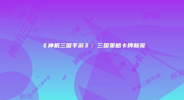 《神机三国手游》：三国策略卡牌新宠