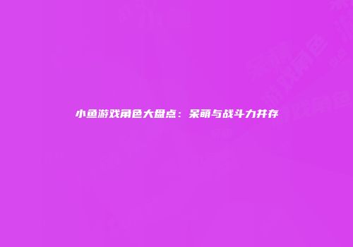 小鱼游戏角色大盘点：呆萌与战斗力并存