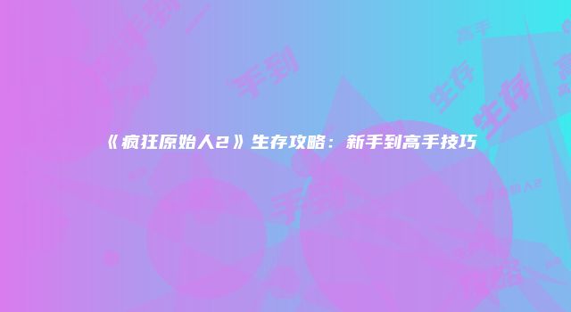 《疯狂原始人2》生存攻略：新手到高手技巧