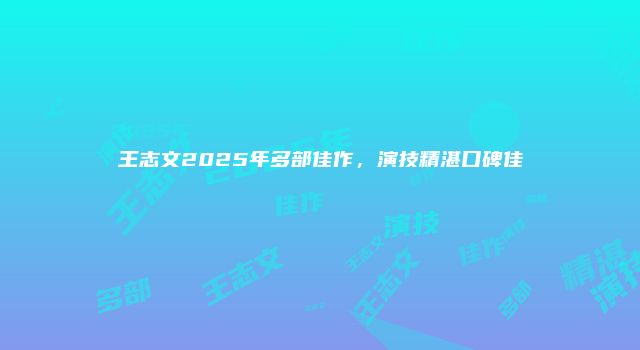 王志文2025年多部佳作，演技精湛口碑佳