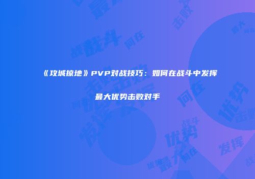 《攻城掠地》PVP对战技巧：如何在战斗中发挥最大优势击败对手